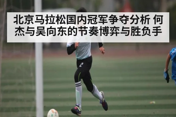 北京马拉松国内冠军争夺分析 何杰与吴向东的节奏博弈与胜负手