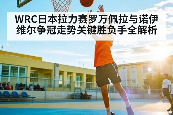 WRC日本拉力赛罗万佩拉与诺伊维尔争冠走势关键胜负手全解析